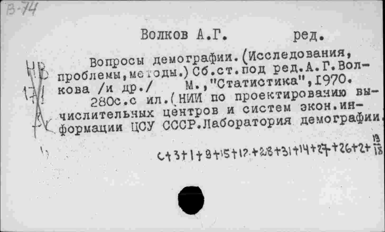 ﻿Волков А.Г.	ред.
! Вопросы демографии.(Исследования, ' проблемы,методы.) Сб.ст.под ред.А.Г.Волкова /и др./ М./’Статистика”,1970.
280с,с ил.(НИИ по проектированию вы-, числительных центров и систем экон.информации ЦСУ СССР.Лаборатория демографии
И 11 + 9 + '511? *	^+2* ю